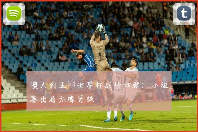 澳大利亚14世界杯战绩回顾：小组赛出局无缘晋级