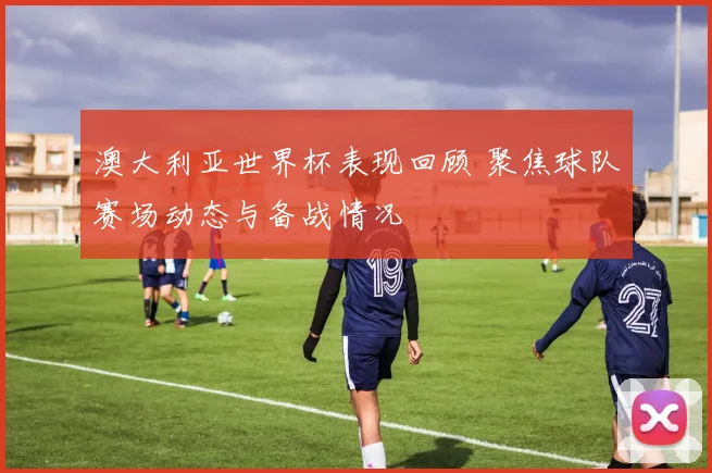 澳大利亚世界杯表现回顾 聚焦球队赛场动态与备战情况